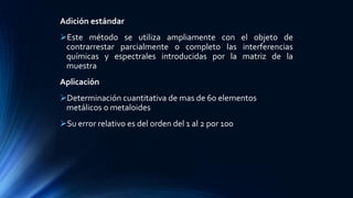 Adición estándar
Este método se utiliza ampliamente con el objeto de
contrarrestar parcialmente o completo las interferencias
químicas y espectrales introducidas por la matriz de la
muestra
Aplicación
Determinación cuantitativa de mas de 60 elementos
metálicos o metaloides
Su error relativo es del orden del 1 al 2 por 100
 