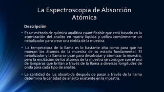Descripción
• Es un método de química analítica cuantificable que está basado en la
atomización del analito en matriz líquida y utiliza comúnmente un
nebulizador para crear una niebla de la muestra.
• La temperatura de la llama es lo bastante alta como para que no
mueran los átomos de la muestra de su estado fundamental. El
nebulizador y la llama se usan para desolvatar y atomizar la muestra,
pero la excitación de los átomos de la muestra se consigue con el uso
de lámparas que brillan a través de la llama a diversas longitudes de
onda para cada tipo de analito.
• La cantidad de luz absorbida después de pasar a través de la llama
determina la cantidad de analito existente en la muestra.
La Espectroscopia de Absorción
Atómica
 