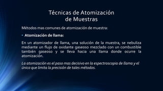 Técnicas de Atomización
de Muestras
Métodos mas comunes de atomización de muestra:
• Atomización de llama:
En un atomizador de llama, una solución de la muestra, se nebuliza
mediante un flujo de oxidante gaseoso mezclado con un combustible
también gaseoso y se lleva hacia una llama donde ocurre la
atomización.
La atomización es el paso mas decisivo en la espectroscopia de llama y el
único que limita la precisión de tales métodos.
 