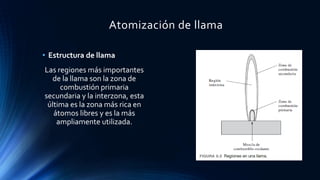 Atomización de llama
• Estructura de llama
Las regiones más importantes
de la llama son la zona de
combustión primaria
secundaria y la interzona, esta
última es la zona más rica en
átomos libres y es la más
ampliamente utilizada.
 