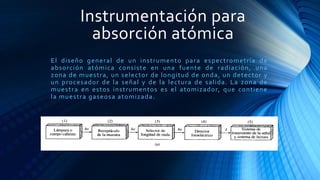 Instrumentación para
absorción atómica
El diseño general de un instrumento para espectrometría de
absorción atómica consiste en una fuente de radiación, una
zona de muestra, un selector de longitud de onda, un detector y
un procesador de la señal y de la lectura de salida. La zona de
muestra en estos instrumentos es el atomizador, que contiene
la muestra gaseosa atomizada.
 