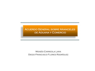 Acuerdo General sobre Aranceles
      de Aduana y Comercio




        Moisés Carreola Lara
  Diego Francisco Flores Rodríguez
 