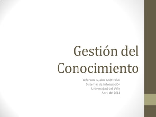 Gestión del
Conocimiento
Yeferson Guarín Aristizabal
Sistemas de Información
Universidad del Valle
Abril de 2014
 