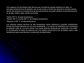 Con respecto a la tecnología solar térmica que convierte la energía radiactiva en calor, su
principal componente es el captador, por el cual circula un fluido que absorbe la energía radiada
del sol. De acuerdo a la temperatura de aprovechamiento se puede clasificar el aprovechamiento
en de alta, media y baja, siendo sus límites:

*Hasta 100° C: de baja temperatura;
*Desde 100° C y hasta 300° C: de mediana temperatura;
*Mayores a 300° C: de alta temperatura.
Los sistemas solares térmicos de alta temperatura hacen referencia a grandes instalaciones
donde el principal elemento es una torre paraboloide, o un campo de helióstatos que concentran
la radiación solar en una torre central, que puede alcanzar temperaturas superiores a los 4000°
C; normalmente se tratan de sistemas con una caldera central de la que se obtiene vapor a alta
temperatura para usos térmicos o producción de electricidad.
 