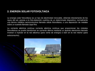 2. ENERGÍA SOLAR FOTOVOLTAICA

La energía solar fotovoltaica es un tipo de electricidad renovable, obtenida directamente de los
rayos del sol, gracias a la foto-detección cuántica de un determinado dispositivo; normalmente
una lámina metálica semiconductora llamada célula fotovoltaica, o una deposición de metales
sobre un sustrato llamada capa fina.

La corriente eléctrica continua corriente eléctrica continua que proporcionan los módulos
fotovoltaicos se puede transformar en corriente alterna mediante un aparato electrónico llamado
inversor e inyectar en la red eléctrica (para venta de energía) o bien en la red interior (para
autoconsumo).
 