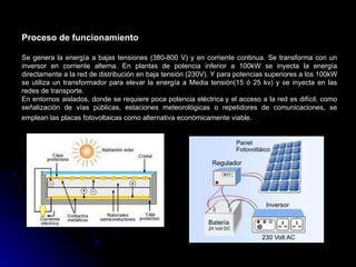 Proceso de funcionamiento

Se genera la energía a bajas tensiones (380-800 V) y en corriente continua. Se transforma con un
inversor en corriente alterna. En plantas de potencia inferior a 100kW se inyecta la energía
directamente a la red de distribución en baja tensión (230V). Y para potencias superiores a los 100kW
se utiliza un transformador para elevar la energía a Media tensión(15 ó 25 kv) y se inyecta en las
redes de transporte.
En entornos aislados, donde se requiere poca potencia eléctrica y el acceso a la red es difícil, como
señalización de vías públicas, estaciones meteorológicas o repetidores de comunicaciones, se
emplean las placas fotovoltaicas como alternativa económicamente viable.
 