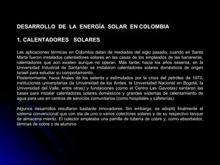 DESARROLLO DE LA ENERGÍA SOLAR EN COLOMBIA

1. CALENTADORES SOLARES

Las aplicaciones térmicas en Colombia datan de mediados del siglo pasado, cuando en Santa
Marta fueron instalados calentadores solares en las casas de los empleados de las bananeras,
calentadores que aún existen aunque no operan. Más tarde, hacia los años sesenta, en la
Universidad Industrial de Santander se instalaron calentadores solares domésticos de origen
Israelí para estudiar su comportamiento.
Posteriormente, hacia finales de los setenta y estimulados por la crisis del petróleo de 1973,
instituciones universitarias (la Universidad de los Andes, la Universidad Nacional en Bogotá, la
Universidad del Valle, entre otras) y fundaciones (como el Centro Las Gaviotas) sentaron las
bases para instalar calentadores solares domésticos y grandes sistemas de calentamiento de
agua para uso en centros de servicios comunitarios (como hospitales y cafeterías).

Algunos desarrollos resultaron bastante innovadores. Sin embargo, se adoptó finalmente el
sistema convencional que con sta de uno o varios colectores solares y de su respectivo tanque
de almacena miento. El colector empleaba una parrilla de tubería de cobre y, como absorbedor,
láminas de cobre o de aluminio
 