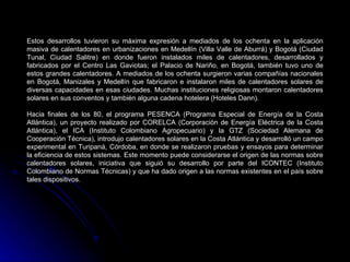 Estos desarrollos tuvieron su máxima expresión a mediados de los ochenta en la aplicación
masiva de calentadores en urbanizaciones en Medellín (Villa Valle de Aburrá) y Bogotá (Ciudad
Tunal, Ciudad Salitre) en donde fueron instalados miles de calentadores, desarrollados y
fabricados por el Centro Las Gaviotas; el Palacio de Nariño, en Bogotá, también tuvo uno de
estos grandes calentadores. A mediados de los ochenta surgieron varias compañías nacionales
en Bogotá, Manizales y Medellín que fabricaron e instalaron miles de calentadores solares de
diversas capacidades en esas ciudades. Muchas instituciones religiosas montaron calentadores
solares en sus conventos y también alguna cadena hotelera (Hoteles Dann).

Hacia finales de los 80, el programa PESENCA (Programa Especial de Energía de la Costa
Atlántica), un proyecto realizado por CORELCA (Corporación de Energía Eléctrica de la Costa
Atlántica), el ICA (Instituto Colombiano Agropecuario) y la GTZ (Sociedad Alemana de
Cooperación Técnica), introdujo calentadores solares en la Costa Atlántica y desarrolló un campo
experimental en Turipaná, Córdoba, en donde se realizaron pruebas y ensayos para determinar
la eficiencia de estos sistemas. Este momento puede considerarse el origen de las normas sobre
calentadores solares, iniciativa que siguió su desarrollo por parte del ICONTEC (Instituto
Colombiano de Normas Técnicas) y que ha dado origen a las normas existentes en el país sobre
tales dispositivos.
 