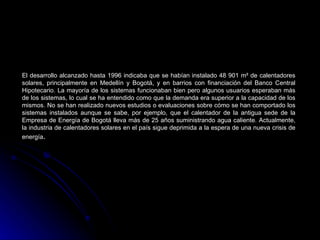El desarrollo alcanzado hasta 1996 indicaba que se habían instalado 48 901 m² de calentadores
solares, principalmente en Medellín y Bogotá, y en barrios con financiación del Banco Central
Hipotecario. La mayoría de los sistemas funcionaban bien pero algunos usuarios esperaban más
de los sistemas, lo cual se ha entendido como que la demanda era superior a la capacidad de los
mismos. No se han realizado nuevos estudios o evaluaciones sobre cómo se han comportado los
sistemas instalados aunque se sabe, por ejemplo, que el calentador de la antigua sede de la
Empresa de Energía de Bogotá lleva más de 25 años suministrando agua caliente. Actualmente,
la industria de calentadores solares en el país sigue deprimida a la espera de una nueva crisis de
energía.
 