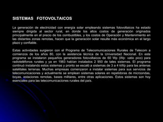 SISTEMAS FOTOVOLTAICOS

La generación de electricidad con energía solar empleando sistemas fotovoltaicos ha estado
siempre dirigida al sector rural, en donde los altos costos de generación originados
principalmente en el precio de los combustibles, y los costos de Operación y Mantenimiento en
las distantes zonas remotas, hacen que la generación solar resulte más económica en el largo
plazo y confiable.

Estas actividades surgieron con el Programa de Telecomunicaciones Rurales de Telecom a
comienzos de los años 80, con la asistencia técnica de la Universidad Nacional. En este
programa se instalaron pequeños generadores fotovoltaicos de 60 Wp (Wp: vatio pico) para
radioteléfonos rurales y ya en 1983 habían instalados 2 950 de tales sistemas. El programa
continuó instalando estos sistemas y pronto se escaló a sistemas de 3 a 4 kWp para las antenas
satelitales terrenas. Muchas empresas comenzaron a instalar sistemas para sus servicios de
telecomunicaciones y actualmente se emplean sistemas solares en repetidoras de microondas,
boyas, estaciones remotas, bases militares, entre otras aplicaciones. Estos sistemas son hoy
esenciales para las telecomunicaciones rurales del país.
 