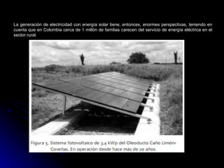 La generación de electricidad con energía solar tiene, entonces, enormes perspectivas, teniendo en
cuenta que en Colombia cerca de 1 millón de familias carecen del servicio de energía eléctrica en el
sector rural.
 