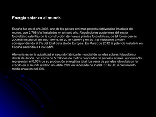 Energía solar en el mundo

España fue en el año 2008, uno de los países con más potencia fotovoltaica instalada del
mundo, con 2.708 MW instalados en un sólo año. Regulaciones posteriores del sector
fotovoltaico ralentizaron la construcción de nuevas plantas fotovoltaicas, de tal forma que en
2009 se instalaron tan sólo 19MW, en 2010 420MW y en 2011se instalaron 354MW
correspondiendo al 2% del total de la Unión Europea. En Marzo de 2012 la potencia instalada en
España ascendía a 4.243 MW.

Alemania es en la actualidad el segundo fabricante mundial de paneles solares fotovoltaicos
detrás de Japón, con cerca de 5 millones de metros cuadrados de paneles solares, aunque sólo
representan el 0,03% de su producción energética total. La venta de paneles fotovoltaicos ha
crecido en el mundo al ritmo anual del 20% en la década de los 90. En la UE el crecimiento
medio anual es del 30%.
 