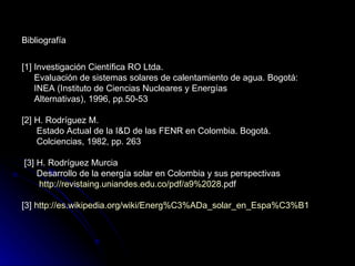 Bibliografía


[1] Investigación Científica RO Ltda.
    Evaluación de sistemas solares de calentamiento de agua. Bogotá:
    INEA (Instituto de Ciencias Nucleares y Energías
    Alternativas), 1996, pp.50-53

[2] H. Rodríguez M.
    Estado Actual de la I&D de las FENR en Colombia. Bogotá.
    Colciencias, 1982, pp. 263

[3] H. Rodríguez Murcia
    Desarrollo de la energía solar en Colombia y sus perspectivas
    http://revistaing.uniandes.edu.co/pdf/a9%2028.pdf

[3] http://es.wikipedia.org/wiki/Energ%C3%ADa_solar_en_Espa%C3%B1
 