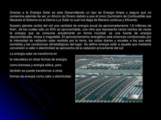 Gracias a la Energía Solar se esta Desarrollando un tipo de Energía limpia y segura que no
contamina además de ser un Ahorro de Dinero debido a que el único Suministro de Combustible que
Necesita el Sistema es la Eterna Luz Solar la cual nos llega de Manera continua y Eficiente.
Nuestro planeta recibe del sol una cantidad de energía anual de aproximadamente 1,6 millones de
Kwh., de los cuales sólo un 40% es aprovechable, una cifra que representa varios cientos de veces
la energía que se consume actualmente en forma mundial; es una fuente de energía
descentralizada, limpia e inagotable. El aprovechamiento energético está entonces condicionado por
la intensidad de radiación solar recibida por la tierra, los ciclos diarios y anuales a los que está
sometida y las condiciones climatológicas del lugar. Se define energía solar a aquella que mediante
conversión a calor o electricidad se aprovecha de la radiación proveniente del sol
La energía solar se transforma en
la naturaleza en otras formas de energía,
como biomasa y energía eólica, pero
también se puede transformar a otras
formas de energía como calor y electricidad.
 
