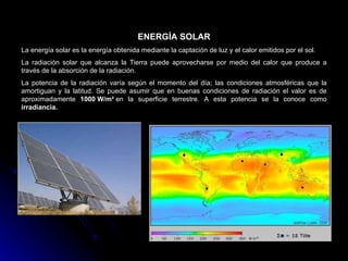 ENERGÍA SOLAR
La energía solar es la energía obtenida mediante la captación de luz y el calor emitidos por el sol.
La radiación solar que alcanza la Tierra puede aprovecharse por medio del calor que produce a
través de la absorción de la radiación.
La potencia de la radiación varía según el momento del día; las condiciones atmosféricas que la
amortiguan y la latitud. Se puede asumir que en buenas condiciones de radiación el valor es de
aproximadamente 1000 W/m² en la superficie terrestre. A esta potencia se la conoce como
irradiancia.
 