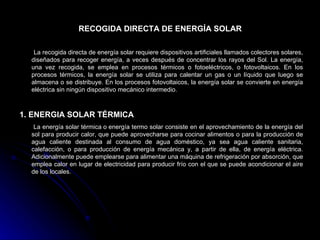 RECOGIDA DIRECTA DE ENERGÍA SOLAR

   La recogida directa de energía solar requiere dispositivos artificiales llamados colectores solares,
  diseñados para recoger energía, a veces después de concentrar los rayos del Sol. La energía,
  una vez recogida, se emplea en procesos térmicos o fotoeléctricos, o fotovoltaicos. En los
  procesos térmicos, la energía solar se utiliza para calentar un gas o un líquido que luego se
  almacena o se distribuye. En los procesos fotovoltaicos, la energía solar se convierte en energía
  eléctrica sin ningún dispositivo mecánico intermedio.



1. ENERGIA SOLAR TÉRMICA
   La energía solar térmica o energía termo solar consiste en el aprovechamiento de la energía del
  sol para producir calor, que puede aprovecharse para cocinar alimentos o para la producción de
  agua caliente destinada al consumo de agua doméstico, ya sea agua caliente sanitaria,
  calefacción, o para producción de energía mecánica y, a partir de ella, de energía eléctrica.
  Adicionalmente puede emplearse para alimentar una máquina de refrigeración por absorción, que
  emplea calor en lugar de electricidad para producir frío con el que se puede acondicionar el aire
  de los locales.
 