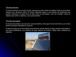 •Circuito primario
El circuito primario, es circuito cerrado, transporta el calor desde el captador hasta el acumulador
(sistema que almacena calor). El líquido calentado (agua o una mezcla de sustancias que
puedan transportar el calor) lleva el calor hasta el acumulador. Una vez enfriado, vuelve al
colector para volver a calentar, y así sucesivamente.


•Circuito secundario
El circuito secundario o de consumo, (circuito abierto), entra agua fría de suministro y por el otro
extremo del agua calentada se consume.

El agua fría pasa por el acumulador primeramente, donde calienta el agua caliente hasta llegar a
una cierta temperatura. Las tuberías de agua caliente del exterior, deben estar cubiertas por
aislantes.
 