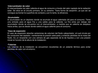 •Intercambiador de calor
El intercambiador de calor calienta el agua de consumo a través del calor captado de la radiación
solar. Se sitúa en el circuito primario, en su extremo. Tiene forma de serpentín, ya que así se
consigue aumentar la superficie de contacto y por lo tanto, la eficiencia.

•Acumulador
El acumulador es un depósito donde se acumula el agua calentada útil para el consumo. Tiene
una entrada para el agua fría y una salida para la caliente. La fría entra por debajo del
acumulador donde se encuentra con el intercambiador, a medida que se calienta se desplaza
hacia arriba, que es desde donde saldrá el agua caliente para el consumo.

•Vaso de expansión
El vaso de expansión absorbe variaciones de volumen del fluido caloportador, el cual circula por
los conductos del captador, manteniendo la presión adecuada y evitando pérdidas de la masa del
fluido. Es un recipiente con una cámara de gas separada de la de líquidos y con una presión
inicial en función de la altura de la instalación.

•Tuberías
Las tuberías de la instalación se encuentran recubiertas de un aislante térmico para evitar
pérdidas de calor con el entorno.
 