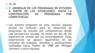  16-18
 7. ABORDAJE DE LOS PROGRAMAS DE ESTUDIOS
A PARTIR DE LAS SITUACIONES: HACIA LA
CONSTRUCCIÓN DE PROGRAMAS POR
COMPETENCIAS
 Los autores proponen en esta sección algunas
pautas de reflexión para el desarrollo de
programas de estudio por competencias desde
una perspectiva situada. Se basan en dos de las
experiencias vividas por los investigadores. Estas
experiencias se apoyan igualmente en un
conjunto de trabajos, estudios y publicaciones
realizados hacia finales de 1980 por Philippe
Jonnaert y otros equipos.
 