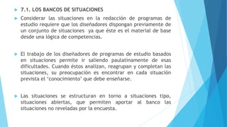  7.1. LOS BANCOS DE SITUACIONES
 Considerar las situaciones en la redacción de programas de
estudio requiere que los diseñadores dispongan previamente de
un conjunto de situaciones ya que éste es el material de base
desde una lógica de competencias.
 El trabajo de los diseñadores de programas de estudio basados
en situaciones permite ir saliendo paulatinamente de esas
dificultades. Cuando éstos analizan, reagrupan y completan las
situaciones, su preocupación es encontrar en cada situación
prevista el ‘conocimiento’ que debe enseñarse.
 Las situaciones se estructuran en torno a situaciones tipo,
situaciones abiertas, que permiten aportar al banco las
situaciones no reveladas por la encuesta.
 