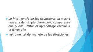  La inteligencia de las situaciones va mucho
más allá del simple desempeño competente
que puede limitar el aprendizaje escolar a
la dimensión
 instrumental del manejo de las situaciones.
 