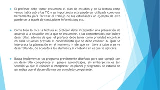  El profesor debe tomar encuentra el plan de estudios y en la lectura como
vemos habla sobre las TIC y su importancia esta puede ser utilizada como una
herramienta para facilitar el trabajo de los estudiantes un ejemplo de esto
puede ser a través de simuladores informáticos etc.
 Como bien lo dice la lectura el profesor debe interpretar una planeación de
acuerdo a la situación en la que se encuentre, a las competencias que quiere
desarrollar, además de que el profesor debe tener como prioridad encontrar
en cada situación prevista el conocimiento que se debe enseñar. Al igual se
interpreta la planeación en el momento n ele que se lleva a cabo o se va
desarrollando, de acuerdo a los alumnos y al contexto en el que se aplicara.
 Busca implementar un programa previamente diseñado para que cumpla con
un desarrollo competente y genere aprendizajes, sin embargo no es tan
sencillo ya que el conocer o interpretar los planes y programas de estudio no
garantiza que el desarrollo sea por completo competente.
 