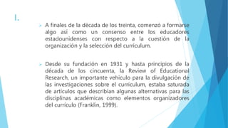 I.
 A finales de la década de los treinta, comenzó a formarse
algo así como un consenso entre los educadores
estadounidenses con respecto a la cuestión de la
organización y la selección del currículum.
 Desde su fundación en 1931 y hasta principios de la
década de los cincuenta, la Review of Educational
Research, un importante vehículo para la divulgación de
las investigaciones sobre el currículum, estaba saturada
de artículos que describían algunas alternativas para las
disciplinas académicas como elementos organizadores
del currículo (Franklin, 1999).
 