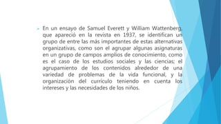  En un ensayo de Samuel Everett y William Wattenberg,
que apareció en la revista en 1937, se identifican un
grupo de entre las más importantes de estas alternativas
organizativas, como son el agrupar algunas asignaturas
en un grupo de campos amplios de conocimiento, como
es el caso de los estudios sociales y las ciencias; el
agrupamiento de los contenidos alrededor de una
variedad de problemas de la vida funcional, y la
organización del currículo teniendo en cuenta los
intereses y las necesidades de los niños.
 