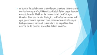  Al tomar la palabra en la conferencia sobre la teoría del
currículum que Virgil Herrick y Ralph Tyler organizaron
en octubre de 1947 en la Universidad de Chicago,
Gordon Mackenzie del Colegio de Profesores ofreció lo
que parecía una opinión que prevaleció entre los que
trabajaban en torno al currículum en aquellos días,
acerca de lo que las escuelas deben enseñar.
 