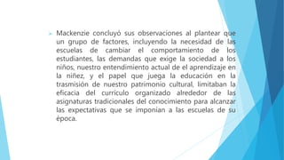  Mackenzie concluyó sus observaciones al plantear que
un grupo de factores, incluyendo la necesidad de las
escuelas de cambiar el comportamiento de los
estudiantes, las demandas que exige la sociedad a los
niños, nuestro entendimiento actual de el aprendizaje en
la niñez, y el papel que juega la educación en la
trasmisión de nuestro patrimonio cultural, limitaban la
eficacia del currículo organizado alrededor de las
asignaturas tradicionales del conocimiento para alcanzar
las expectativas que se imponían a las escuelas de su
época.
 