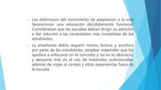  Los defensores del movimiento de adaptación a la vida
favorecieron una educación decididamente funcional.
Consideraban que las escuelas debían dirigir su atención
a dar solución a las necesidades más inmediatas de los
estudiantes.
 La enseñanza debía requerir menos lectura y escritura
por parte de los estudiantes, emplear materiales que los
ayudara a enfocarse en lo concreto y no en lo abstracto,
y apoyarse más en el uso de materiales audiovisuales,
además de viajes al campo y otras experiencias fuera de
la escuela.
 