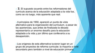  2. El supuesto acuerdo entre los reformadores del
currículo acerca de la educación adaptada a la vida fue,
como se vio luego, más aparente que real.
A principios de 1950, apareció un punto de vista
alternativo para la organización del currículum, a pesar de
las apariencias, que antes de finalizada la década
representaría un enorme desafío para la educación
adaptada a la vida y por último que conllevaría a su
desaparición.
Los orígenes de esta alternativa tuvieron lugar en un
grupo de proyectos de reforma curricular, la mayoría a nivel
secundario pero también a nivel de educación primaria.
 