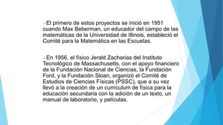 El primero de estos proyectos se inició en 1951
cuando Max Beberman, un educador del campo de las
matemáticas de la Universidad de Illinois, estableció el
Comité para la Matemática en las Escuelas.
En 1956, el físico Jerald Zacharias del Instituto
Tecnológico de Massachusetts, con el apoyo financiero
de la Fundación Nacional de Ciencias, la Fundación
Ford, y la Fundación Sloan, organizó el Comité de
Estudios de Ciencias Físicas (PSSC), que a su vez
llevó a la creación de un currículum de física para la
educación secundaria con la adición de un texto, un
manual de laboratorio, y películas.
 