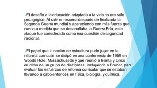 El desafío a la educación adaptada a la vida no era sólo
pedagógico. Al salir en escena después de finalizada la
Segunda Guerra mundial y apareciendo con más fuerza que
nunca a medida que se desarrollaba la Guerra Fría, este
ataque fue considerado como una cuestión de seguridad
nacional.
El papel que la noción de estructura pudo jugar en la
reforma curricular se disipó en una conferencia de 1959 en
Woods Hole, Massachusetts y que reunió a treinta y cinco
eruditos de un grupo de disciplinas, incluyendo a Bruner, para
evaluar los esfuerzos de reforma curricular que se estaban
llevando a cabo entonces en física, biología, y química.
 