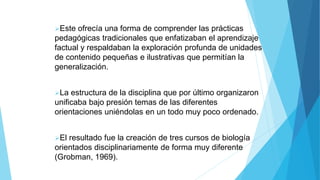 Este ofrecía una forma de comprender las prácticas
pedagógicas tradicionales que enfatizaban el aprendizaje
factual y respaldaban la exploración profunda de unidades
de contenido pequeñas e ilustrativas que permitían la
generalización.
La estructura de la disciplina que por último organizaron
unificaba bajo presión temas de las diferentes
orientaciones uniéndolas en un todo muy poco ordenado.
El resultado fue la creación de tres cursos de biología
orientados disciplinariamente de forma muy diferente
(Grobman, 1969).
 