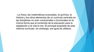 La física, las matemáticas avanzadas, la química, la
historia y los otros elementos de un currículo centrado en
las disciplinas no eran vocacionales o funcionales en la
misma forma que el contenido de la educación para la
adaptación a la vida lo era. El principal propósito de esta
reforma curricular, sin embargo, era igual de utilitario.
 