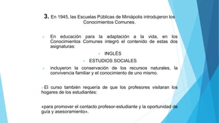3. En 1945, las Escuelas Públicas de Miniápolis introdujeron los
Conocimientos Comunes.
 En educación para la adaptación a la vida, en los
Conocimientos Comunes integró el contenido de estas dos
asignaturas:
 INGLÉS
 ESTUDIOS SOCIALES
 incluyeron la conservación de los recursos naturales, la
convivencia familiar y el conocimiento de uno mismo.
El curso también requería de que los profesores visitaran los
hogares de los estudiantes:
«para promover el contacto profesor-estudiante y la oportunidad de
guía y asesoramiento».
 