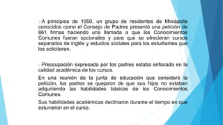 A principios de 1950, un grupo de residentes de Miniápolis
conocidos como el Consejo de Padres presentó una petición de
861 firmas haciendo una llamada a que los Conocimientos
Comunes fueran opcionales y para que se ofrecieran cursos
separados de inglés y estudios sociales para los estudiantes que
los solicitaran.
Preocupación expresada por los padres estaba enfocada en la
calidad académica de los cursos.
En una reunión de la junta de educación que consideró la
petición, los padres se quejaron de que sus hijos no estaban
adquiriendo las habilidades básicas de los Conocimientos
Comunes.
Sus habilidades académicas declinaron durante el tiempo en que
estuvieron en el curso.
 
