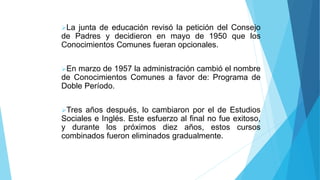La junta de educación revisó la petición del Consejo
de Padres y decidieron en mayo de 1950 que los
Conocimientos Comunes fueran opcionales.
En marzo de 1957 la administración cambió el nombre
de Conocimientos Comunes a favor de: Programa de
Doble Período.
Tres años después, lo cambiaron por el de Estudios
Sociales e Inglés. Este esfuerzo al final no fue exitoso,
y durante los próximos diez años, estos cursos
combinados fueron eliminados gradualmente.
 