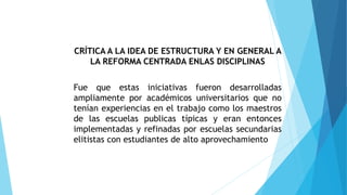 CRÍTICA A LA IDEA DE ESTRUCTURA Y EN GENERAL A
LA REFORMA CENTRADA ENLAS DISCIPLINAS
Fue que estas iniciativas fueron desarrolladas
ampliamente por académicos universitarios que no
tenían experiencias en el trabajo como los maestros
de las escuelas publicas típicas y eran entonces
implementadas y refinadas por escuelas secundarias
elitistas con estudiantes de alto aprovechamiento
 