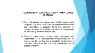 “EL HOMBRE: UN CURSO DE ESTUDIO “ (MAN A COURSE
OF STUDY)
 Fue criticada por muchas personas debido a que estaba
dirigida a que en el currículum había presentes unidades
que exploraban la cuestión de lo que significa ser
humano a través de estudios realizados a comunidades
de babuinos y de tribus esquimales.
 Como lo viera estos críticos, este contenido daba
legitimidad a las explicaciones evolucionista de los
orígenes de la vida humana y aceptaba tácitamente lo
que para ellos eran las practicas antisociales de un
pueblo primitivo
 