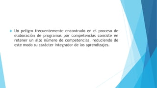  Un peligro frecuentemente encontrado en el proceso de
elaboración de programas por competencias consiste en
retener un alto número de competencias, reduciendo de
este modo su carácter integrador de los aprendizajes.
 