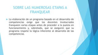 SOBRE LAS NUMEROSAS ETAPAS A
FRANQUEAR
 La elaboración de un programa basado en el desarrollo de
competencias exige que los docentes involucrados
franqueen varias etapas antes de proceder a la puesta en
funcionamiento y, sobretodo, que se aseguren que su
programa respete la lógica inherente al desarrollo de las
competencias.
 