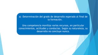 a) Determinación del grado de desarrollo esperado al final de
la formación.
Una competencia moviliza varios recursos, en particular
conocimientos, actitudes y conductas. Según su naturaleza, su
desarrollo no concluye nunca.
 