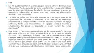  9-11
 Las TIC pueden facilitar el aprendizaje, por ejemplo a través de simuladores
informáticos. Pueden aumentar de forma importante los recursos informáticos
para los alumnos modificando la relación docente-estudiante, propiciar un
aprendizaje colaborativo y proporcionar una rápida retroalimentación
(feedback) a los estudiantes.
 “Si bien los países en desarrollo invierten recursos importantes en la
capacitación de docentes y directores a los efectos de desarrollar
conocimientos y comportamientos y existen técnicos y personal de apoyo
calificado, fondos para mantenimiento de equipos, acceso a internet y
actualización, los países en desarrollo no logran cumplir las metas
planificadas”
 Para tratar el “concepto contextualizado de las competencias”, hacemos
referencia a distintas corrientes actuales de la acción y cognición situada
(Suchman, 1987; Baersiswyl y Thévanaz, 2001), de aprendizaje situado (Lave
y Wenger, 1991) y de la inteligencia distribuida (Perkins, 1995). La noción de
cognición distribuida evocada por Bindé (2005) se une a la de cognición
situada definida por Jonnaert et al. (2005: 684). Se trata de una visión de la
cognición ligada a la práctica social, distribuida sobre el cuerpo y la actividad
de la persona en situación, sobre la situación en sí misma y sobre su contexto.
 