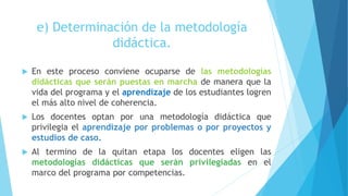 e) Determinación de la metodología
didáctica.
 En este proceso conviene ocuparse de las metodologías
didácticas que serán puestas en marcha de manera que la
vida del programa y el aprendizaje de los estudiantes logren
el más alto nivel de coherencia.
 Los docentes optan por una metodología didáctica que
privilegia el aprendizaje por problemas o por proyectos y
estudios de caso.
 Al termino de la quitan etapa los docentes eligen las
metodologías didácticas que serán privilegiadas en el
marco del programa por competencias.
 