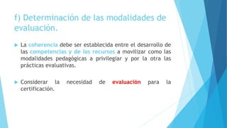 f) Determinación de las modalidades de
evaluación.
 La coherencia debe ser establecida entre el desarrollo de
las competencias y de los recursos a movilizar como las
modalidades pedagógicas a privilegiar y por la otra las
prácticas evaluativas.
 Considerar la necesidad de evaluación para la
certificación.
 