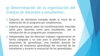 g) Determinación de la organización del
trabajo de docentes y estudiantes.
 Conjunto de decisiones tomadas desde el inicio de la
elaboración de un programa por competencias.
 Importa preocuparse sobre las transformaciones inducidas
tanto para docentes como para estudiantes, por la
introducción de un programa por competencias.
 Indispensable que los docentes trabajen regularmente en
forma colegiada y no solo para la planificaron de las
situaciones de aprendizaje, sino también durante los
procesos de enseñanza aprendizaje del recorrido de los
estudiantes y durante la evaluación de los aprendizajes.
 