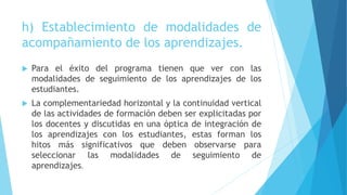 h) Establecimiento de modalidades de
acompañamiento de los aprendizajes.
 Para el éxito del programa tienen que ver con las
modalidades de seguimiento de los aprendizajes de los
estudiantes.
 La complementariedad horizontal y la continuidad vertical
de las actividades de formación deben ser explicitadas por
los docentes y discutidas en una óptica de integración de
los aprendizajes con los estudiantes, estas forman los
hitos más significativos que deben observarse para
seleccionar las modalidades de seguimiento de
aprendizajes.
 
