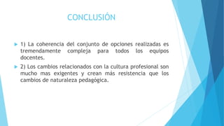 CONCLUSIÓN
 1) La coherencia del conjunto de opciones realizadas es
tremendamente compleja para todos los equipos
docentes.
 2) Los cambios relacionados con la cultura profesional son
mucho mas exigentes y crean más resistencia que los
cambios de naturaleza pedagógica.
 